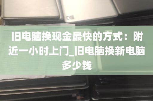 旧电脑换现金最快的方式：附近一小时上门_旧电脑换新电脑多少钱