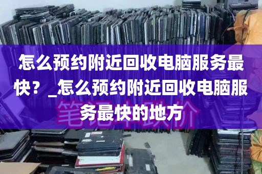 怎么预约附近回收电脑服务最快？_怎么预约附近回收电脑服务最快的地方