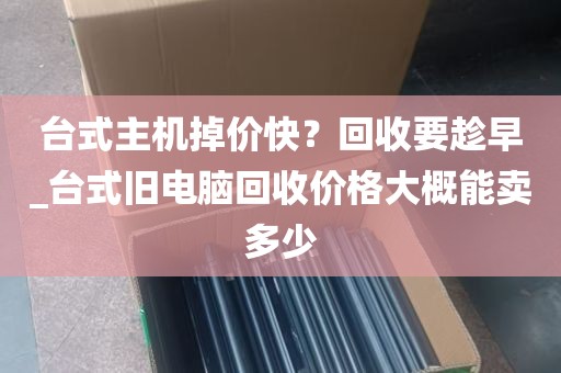 台式主机掉价快？回收要趁早_台式旧电脑回收价格大概能卖多少