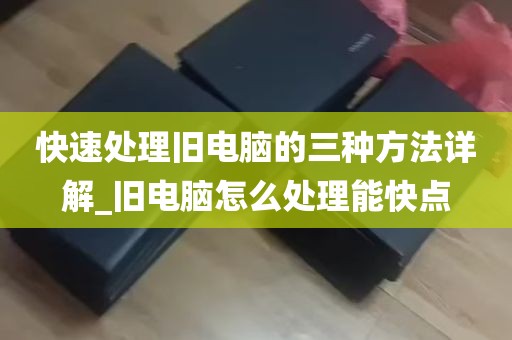 快速处理旧电脑的三种方法详解_旧电脑怎么处理能快点