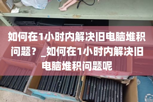 如何在1小时内解决旧电脑堆积问题？_如何在1小时内解决旧电脑堆积问题呢