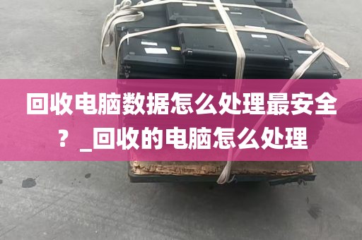 回收电脑数据怎么处理最安全？_回收的电脑怎么处理