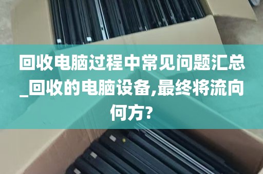 回收电脑过程中常见问题汇总_回收的电脑设备,最终将流向何方?