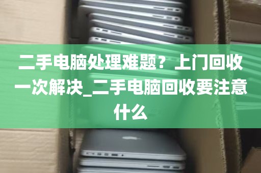 二手电脑处理难题？上门回收一次解决_二手电脑回收要注意什么