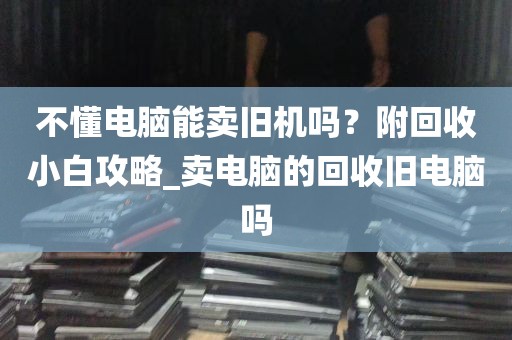 不懂电脑能卖旧机吗？附回收小白攻略_卖电脑的回收旧电脑吗