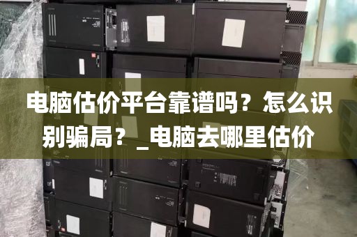 电脑估价平台靠谱吗？怎么识别骗局？_电脑去哪里估价