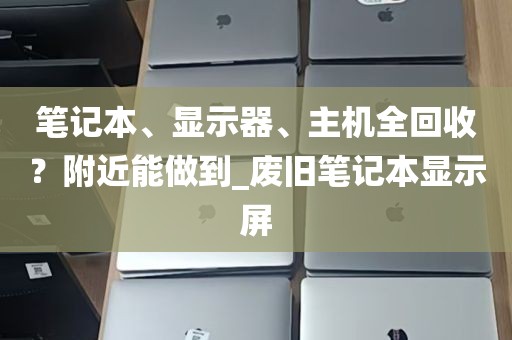 笔记本、显示器、主机全回收？附近能做到_废旧笔记本显示屏
