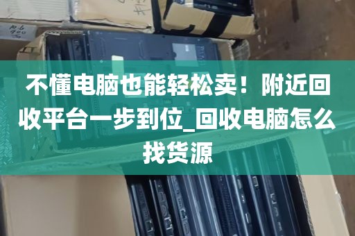 不懂电脑也能轻松卖！附近回收平台一步到位_回收电脑怎么找货源