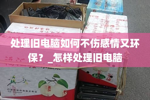 处理旧电脑如何不伤感情又环保？_怎样处理旧电脑