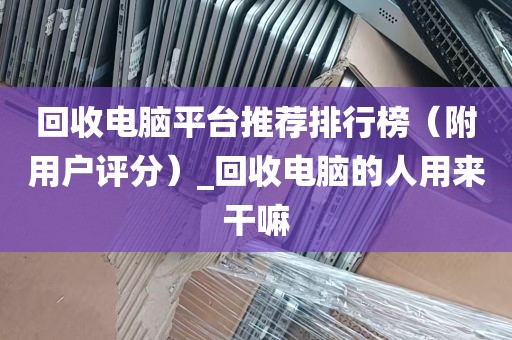 回收电脑平台推荐排行榜（附用户评分）_回收电脑的人用来干嘛