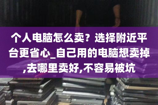 个人电脑怎么卖？选择附近平台更省心_自己用的电脑想卖掉,去哪里卖好,不容易被坑