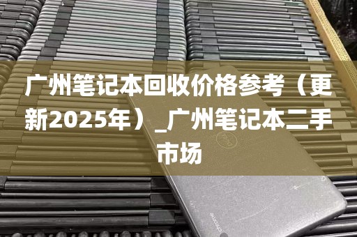 广州笔记本回收价格参考（更新2025年）_广州笔记本二手市场