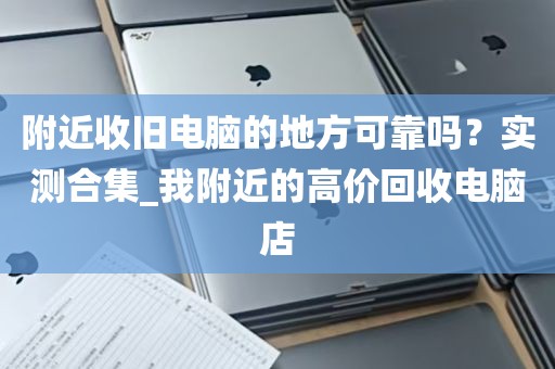 附近收旧电脑的地方可靠吗？实测合集_我附近的高价回收电脑店