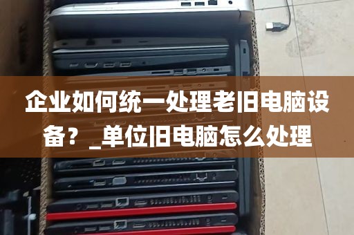 企业如何统一处理老旧电脑设备？_单位旧电脑怎么处理
