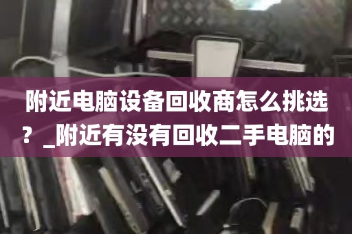 附近电脑设备回收商怎么挑选？_附近有没有回收二手电脑的