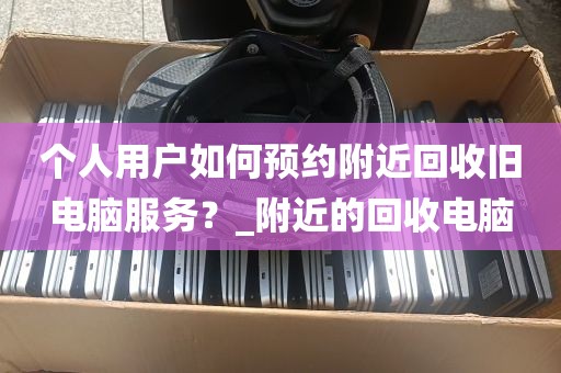 个人用户如何预约附近回收旧电脑服务？_附近的回收电脑
