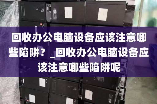 回收办公电脑设备应该注意哪些陷阱？_回收办公电脑设备应该注意哪些陷阱呢