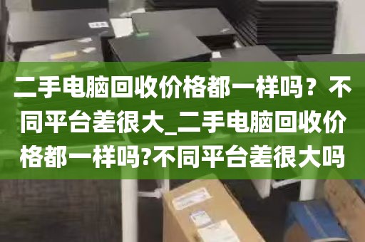 二手电脑回收价格都一样吗？不同平台差很大_二手电脑回收价格都一样吗?不同平台差很大吗