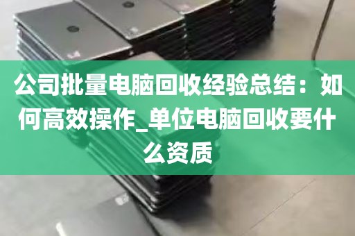 公司批量电脑回收经验总结：如何高效操作_单位电脑回收要什么资质
