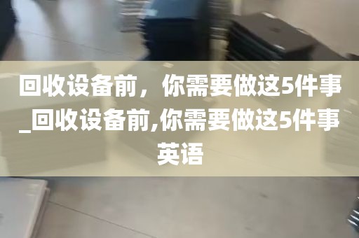 回收设备前，你需要做这5件事_回收设备前,你需要做这5件事英语