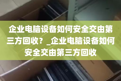企业电脑设备如何安全交由第三方回收？_企业电脑设备如何安全交由第三方回收