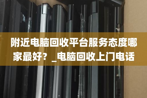 附近电脑回收平台服务态度哪家最好？_电脑回收上门电话