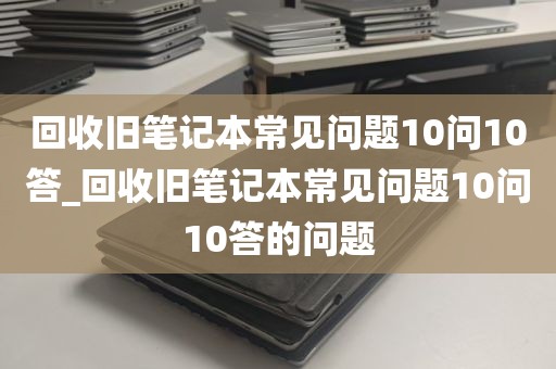 回收旧笔记本常见问题10问10答_回收旧笔记本常见问题10问10答的问题