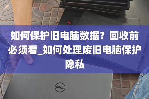如何保护旧电脑数据？回收前必须看_如何处理废旧电脑保护隐私