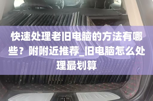 快速处理老旧电脑的方法有哪些？附附近推荐_旧电脑怎么处理最划算