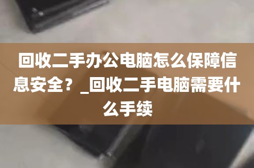 回收二手办公电脑怎么保障信息安全？_回收二手电脑需要什么手续
