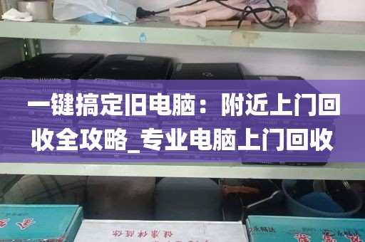 一键搞定旧电脑：附近上门回收全攻略_专业电脑上门回收