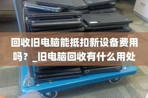 回收旧电脑能抵扣新设备费用吗？_旧电脑回收有什么用处