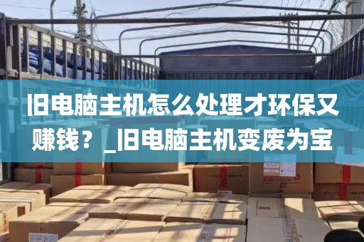 旧电脑主机怎么处理才环保又赚钱？_旧电脑主机变废为宝