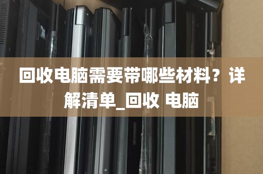 回收电脑需要带哪些材料？详解清单_回收 电脑