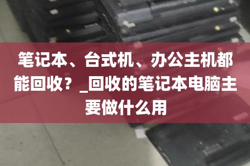 笔记本、台式机、办公主机都能回收？_回收的笔记本电脑主要做什么用