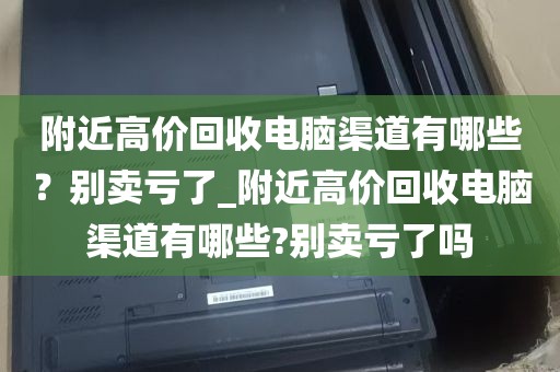 附近高价回收电脑渠道有哪些？别卖亏了_附近高价回收电脑渠道有哪些?别卖亏了吗