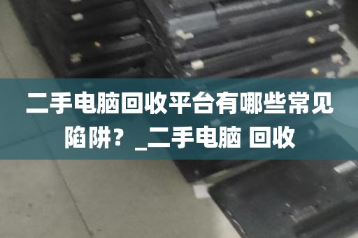 二手电脑回收平台有哪些常见陷阱？_二手电脑 回收
