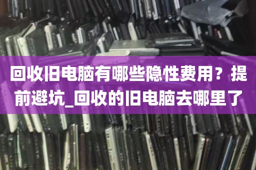回收旧电脑有哪些隐性费用？提前避坑_回收的旧电脑去哪里了