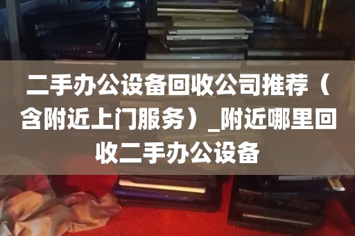 二手办公设备回收公司推荐（含附近上门服务）_附近哪里回收二手办公设备