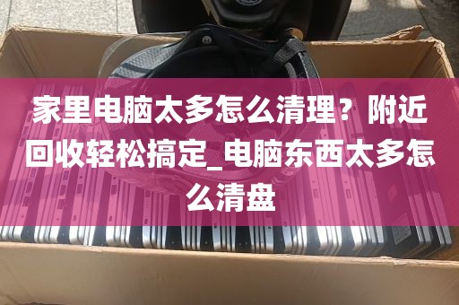 家里电脑太多怎么清理？附近回收轻松搞定_电脑东西太多怎么清盘