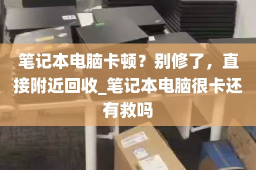 笔记本电脑卡顿？别修了，直接附近回收_笔记本电脑很卡还有救吗