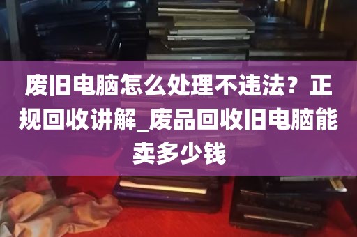废旧电脑怎么处理不违法？正规回收讲解_废品回收旧电脑能卖多少钱