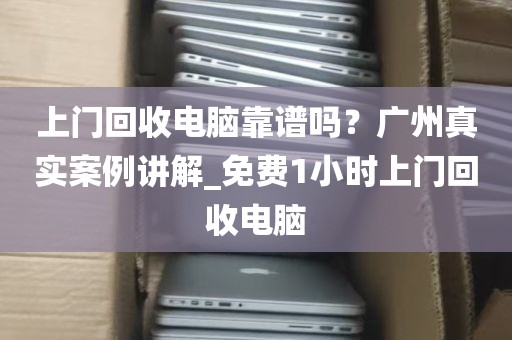 上门回收电脑靠谱吗？广州真实案例讲解_免费1小时上门回收电脑