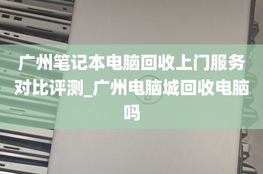 广州笔记本电脑回收上门服务对比评测_广州电脑城回收电脑吗