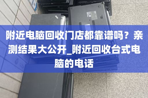 附近电脑回收门店都靠谱吗？亲测结果大公开_附近回收台式电脑的电话