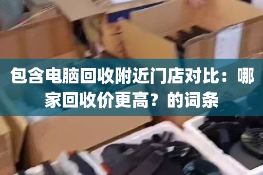 包含电脑回收附近门店对比：哪家回收价更高？的词条
