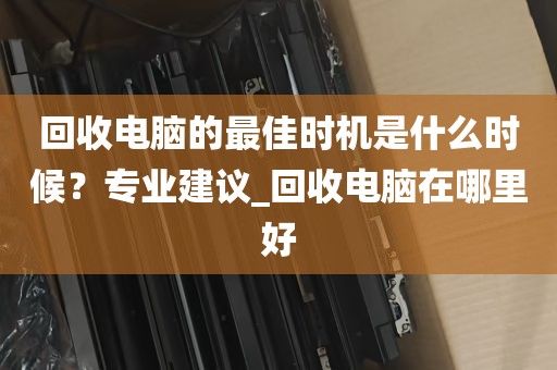 回收电脑的最佳时机是什么时候？专业建议_回收电脑在哪里好
